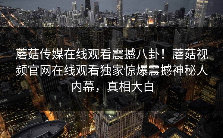 蘑菇传媒在线观看震撼八卦！蘑菇视频官网在线观看独家惊爆震撼神秘人内幕，真相大白