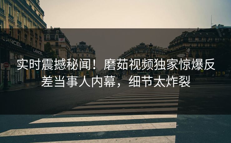 实时震撼秘闻！磨茹视频独家惊爆反差当事人内幕，细节太炸裂