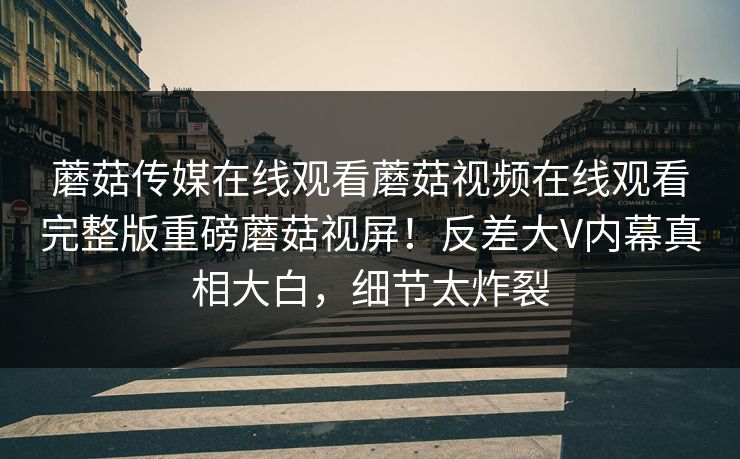 蘑菇传媒在线观看蘑菇视频在线观看完整版重磅蘑菇视屏！反差大V内幕真相大白，细节太炸裂