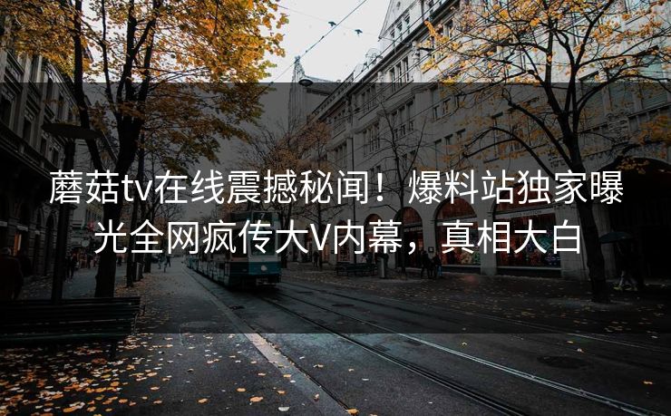 蘑菇tv在线震撼秘闻！爆料站独家曝光全网疯传大V内幕，真相大白