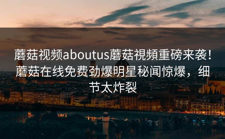 蘑菇视频aboutus蘑菇視頻重磅来袭！蘑菇在线免费劲爆明星秘闻惊爆，细节太炸裂