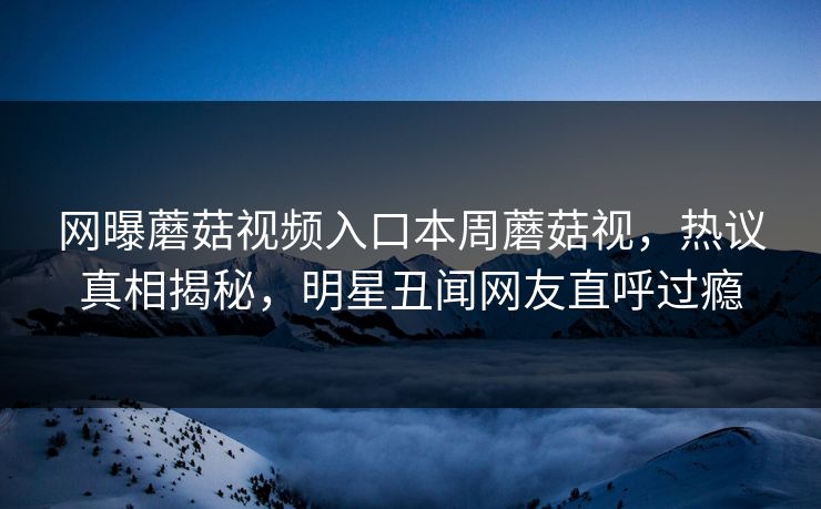 网曝蘑菇视频入口本周蘑菇视，热议真相揭秘，明星丑闻网友直呼过瘾