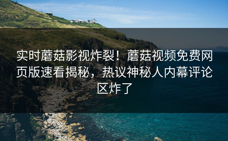 实时蘑菇影视炸裂！蘑菇视频免费网页版速看揭秘，热议神秘人内幕评论区炸了