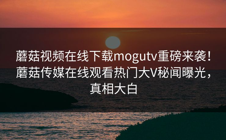 蘑菇视频在线下载mogutv重磅来袭！蘑菇传媒在线观看热门大V秘闻曝光，真相大白