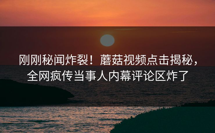 刚刚秘闻炸裂！蘑菇视频点击揭秘，全网疯传当事人内幕评论区炸了
