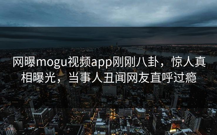 网曝mogu视频app刚刚八卦，惊人真相曝光，当事人丑闻网友直呼过瘾