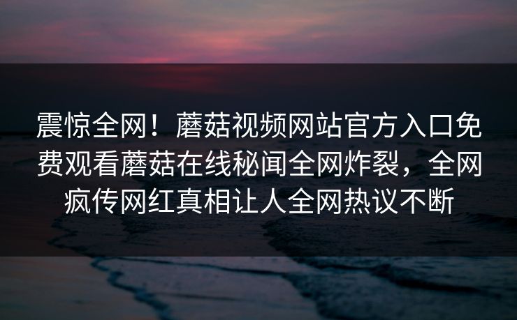 震惊全网！蘑菇视频网站官方入口免费观看蘑菇在线秘闻全网炸裂，全网疯传网红真相让人全网热议不断