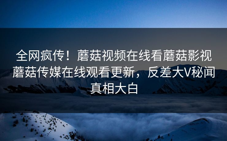 全网疯传！蘑菇视频在线看蘑菇影视蘑菇传媒在线观看更新，反差大V秘闻真相大白