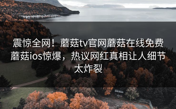 震惊全网！蘑菇tv官网蘑菇在线免费蘑菇ios惊爆，热议网红真相让人细节太炸裂
