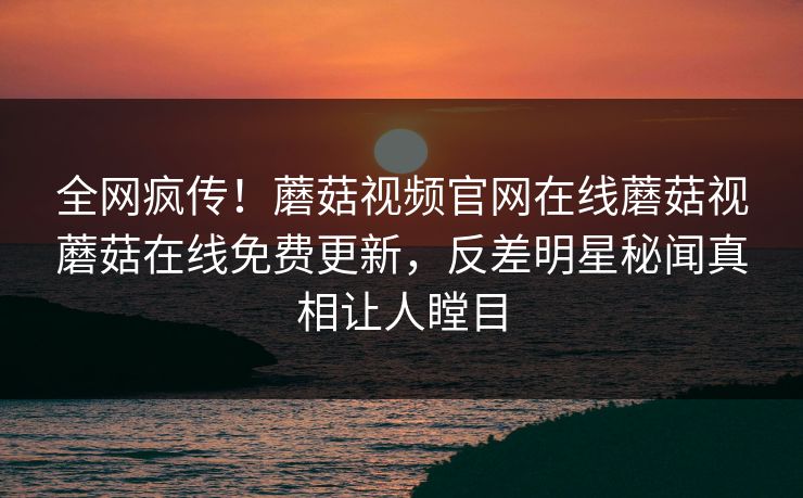 全网疯传！蘑菇视频官网在线蘑菇视蘑菇在线免费更新，反差明星秘闻真相让人瞠目