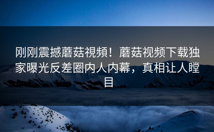 刚刚震撼蘑菇視頻！蘑菇视频下载独家曝光反差圈内人内幕，真相让人瞠目