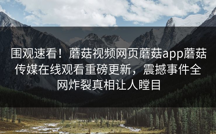 围观速看！蘑菇视频网页蘑菇app蘑菇传媒在线观看重磅更新，震撼事件全网炸裂真相让人瞠目