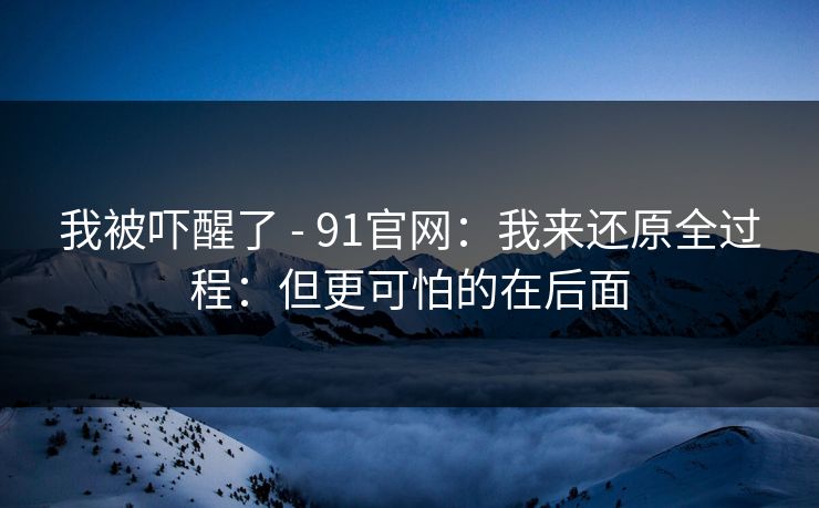 我被吓醒了 - 91官网：我来还原全过程：但更可怕的在后面