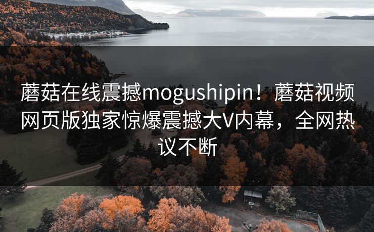蘑菇在线震撼mogushipin！蘑菇视频网页版独家惊爆震撼大V内幕，全网热议不断