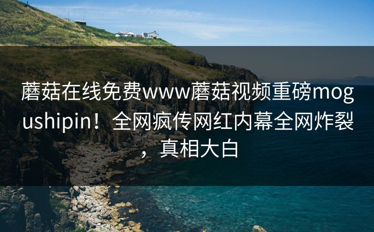 蘑菇在线免费www蘑菇视频重磅mogushipin！全网疯传网红内幕全网炸裂，真相大白