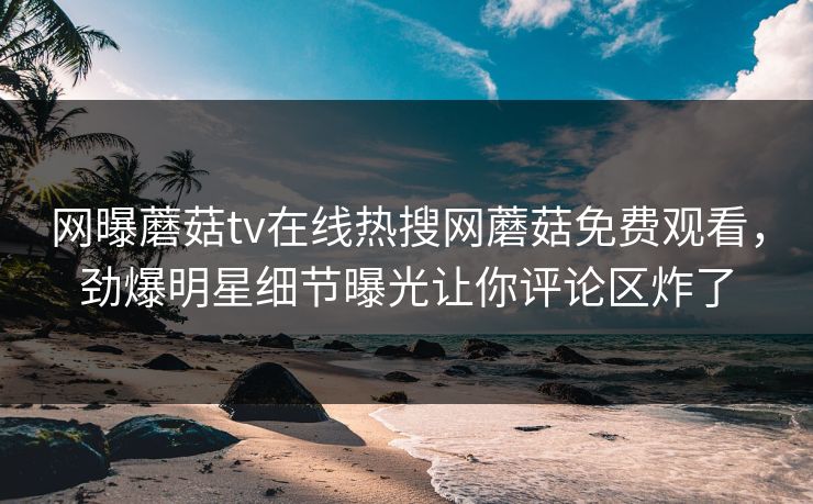 网曝蘑菇tv在线热搜网蘑菇免费观看，劲爆明星细节曝光让你评论区炸了
