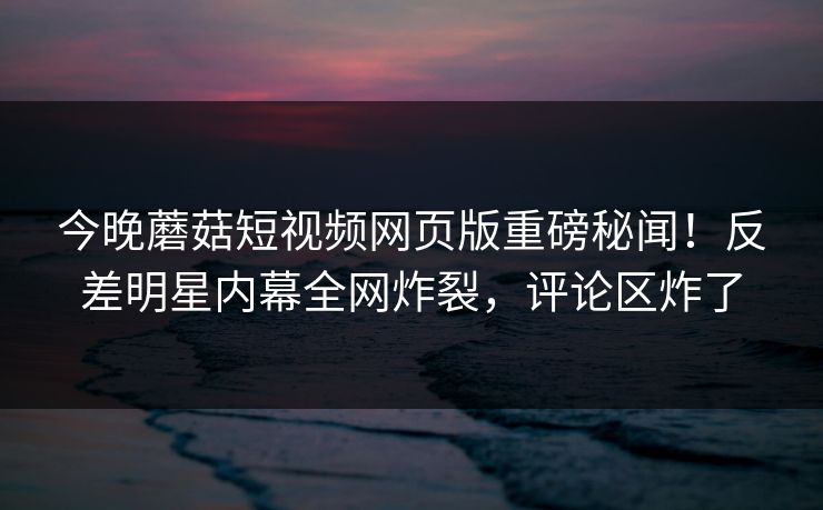 今晚蘑菇短视频网页版重磅秘闻！反差明星内幕全网炸裂，评论区炸了
