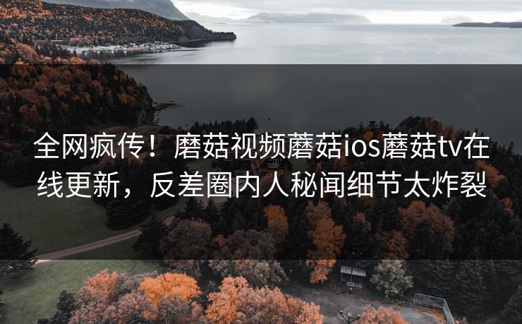 全网疯传！磨菇视频蘑菇ios蘑菇tv在线更新，反差圈内人秘闻细节太炸裂
