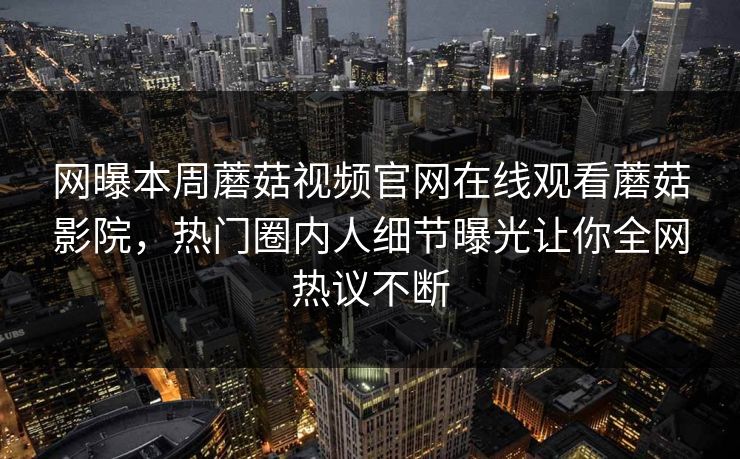 网曝本周蘑菇视频官网在线观看蘑菇影院，热门圈内人细节曝光让你全网热议不断