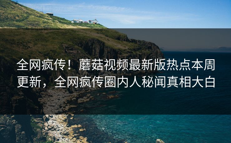 全网疯传！蘑菇视频最新版热点本周更新，全网疯传圈内人秘闻真相大白