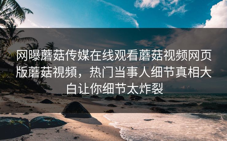 网曝蘑菇传媒在线观看蘑菇视频网页版蘑菇視頻，热门当事人细节真相大白让你细节太炸裂