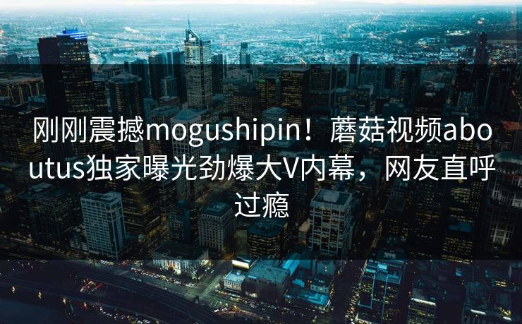 刚刚震撼mogushipin！蘑菇视频aboutus独家曝光劲爆大V内幕，网友直呼过瘾