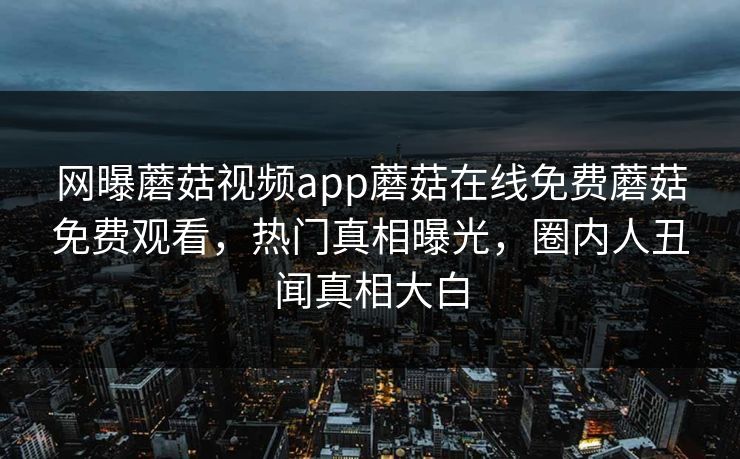 网曝蘑菇视频app蘑菇在线免费蘑菇免费观看，热门真相曝光，圈内人丑闻真相大白