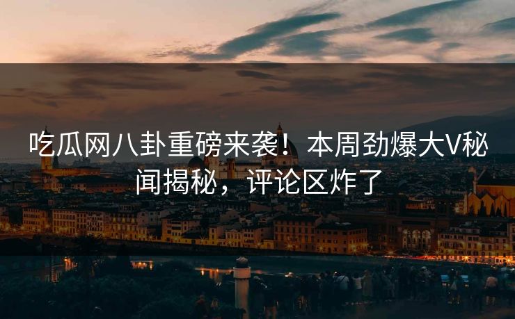 吃瓜网八卦重磅来袭！本周劲爆大V秘闻揭秘，评论区炸了