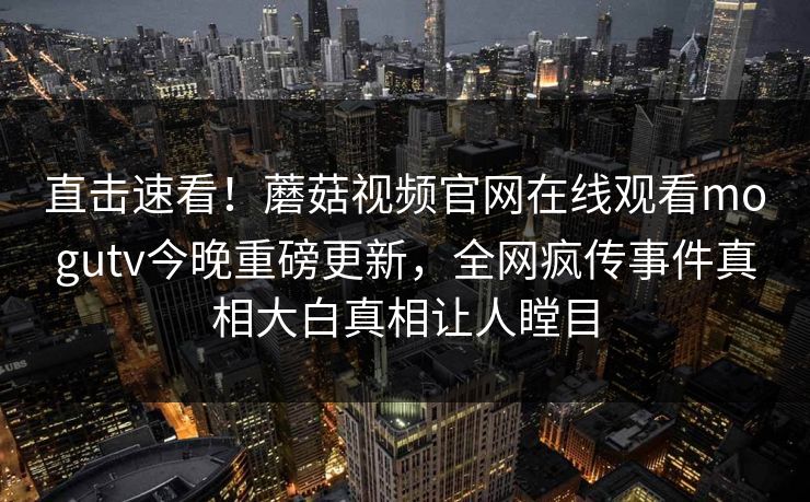 直击速看！蘑菇视频官网在线观看mogutv今晚重磅更新，全网疯传事件真相大白真相让人瞠目