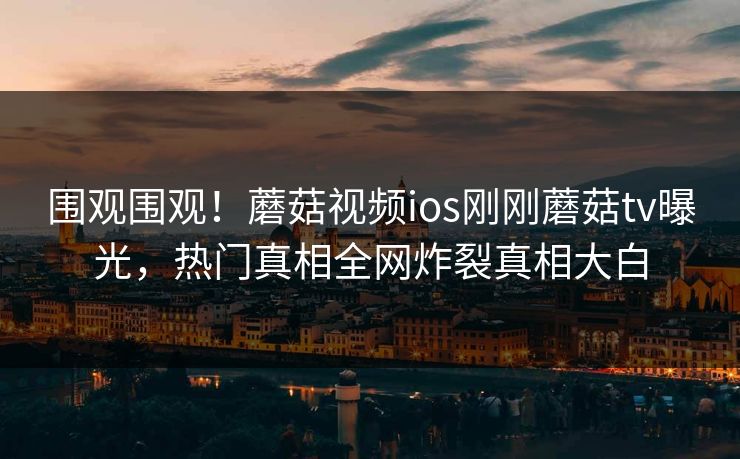 围观围观！蘑菇视频ios刚刚蘑菇tv曝光，热门真相全网炸裂真相大白