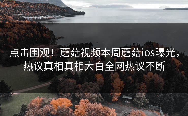 点击围观！蘑菇视频本周蘑菇ios曝光，热议真相真相大白全网热议不断