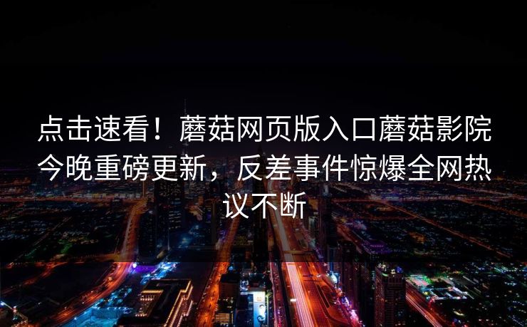 点击速看！蘑菇网页版入口蘑菇影院今晚重磅更新，反差事件惊爆全网热议不断