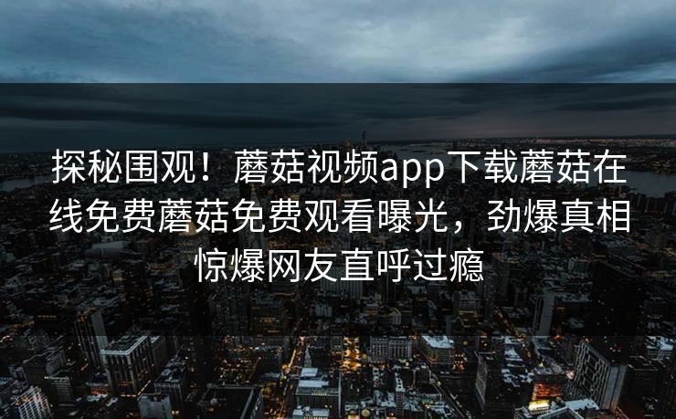 探秘围观！蘑菇视频app下载蘑菇在线免费蘑菇免费观看曝光，劲爆真相惊爆网友直呼过瘾