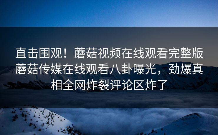 直击围观！蘑菇视频在线观看完整版蘑菇传媒在线观看八卦曝光，劲爆真相全网炸裂评论区炸了