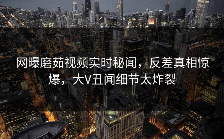 网曝磨茹视频实时秘闻，反差真相惊爆，大V丑闻细节太炸裂