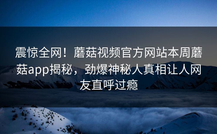 震惊全网！蘑菇视频官方网站本周蘑菇app揭秘，劲爆神秘人真相让人网友直呼过瘾