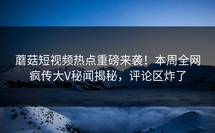 蘑菇短视频热点重磅来袭！本周全网疯传大V秘闻揭秘，评论区炸了