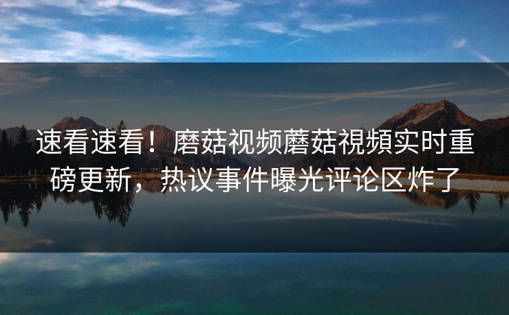 速看速看！磨菇视频蘑菇視頻实时重磅更新，热议事件曝光评论区炸了