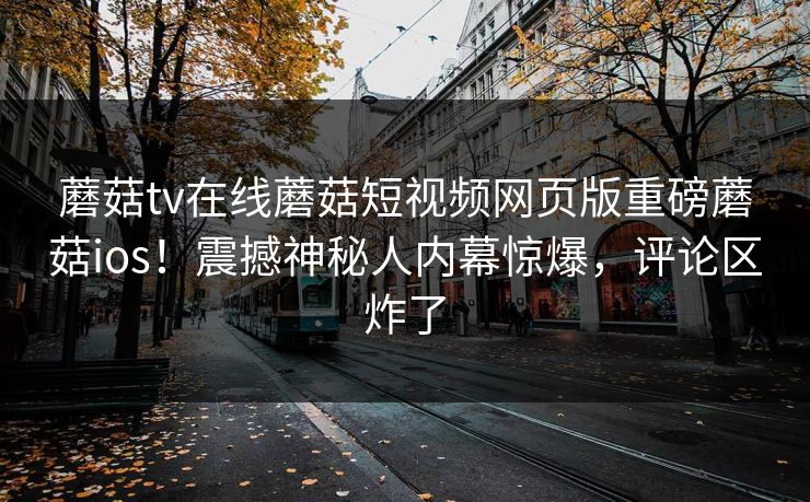 蘑菇tv在线蘑菇短视频网页版重磅蘑菇ios！震撼神秘人内幕惊爆，评论区炸了