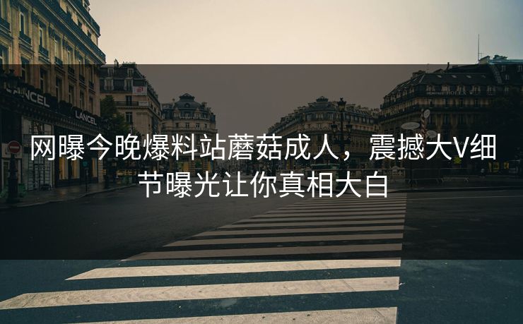 网曝今晚爆料站蘑菇成人，震撼大V细节曝光让你真相大白