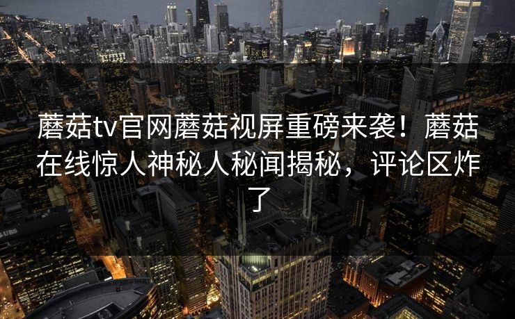 蘑菇tv官网蘑菇视屏重磅来袭！蘑菇在线惊人神秘人秘闻揭秘，评论区炸了