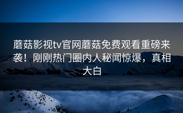 蘑菇影视tv官网蘑菇免费观看重磅来袭！刚刚热门圈内人秘闻惊爆，真相大白