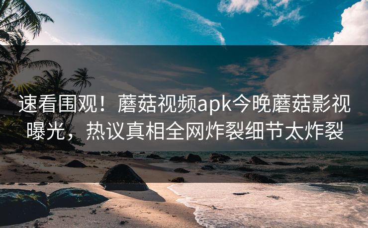 速看围观！蘑菇视频apk今晚蘑菇影视曝光，热议真相全网炸裂细节太炸裂