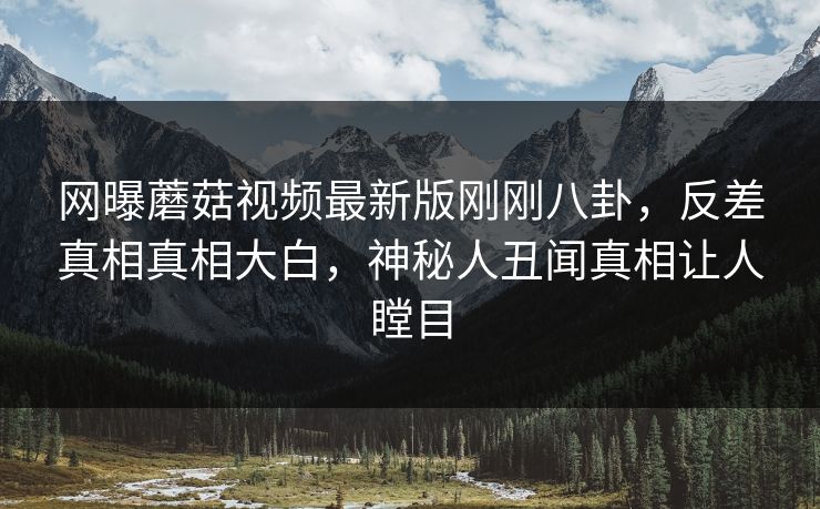 网曝蘑菇视频最新版刚刚八卦，反差真相真相大白，神秘人丑闻真相让人瞠目
