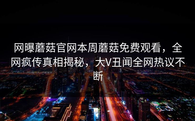 网曝蘑菇官网本周蘑菇免费观看，全网疯传真相揭秘，大V丑闻全网热议不断