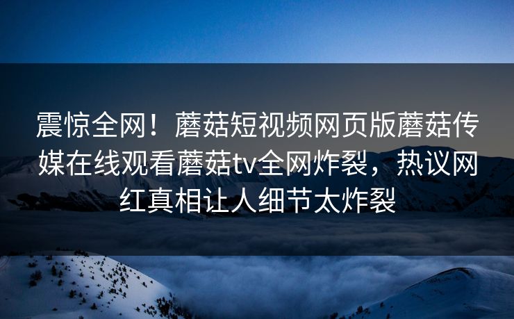 震惊全网！蘑菇短视频网页版蘑菇传媒在线观看蘑菇tv全网炸裂，热议网红真相让人细节太炸裂