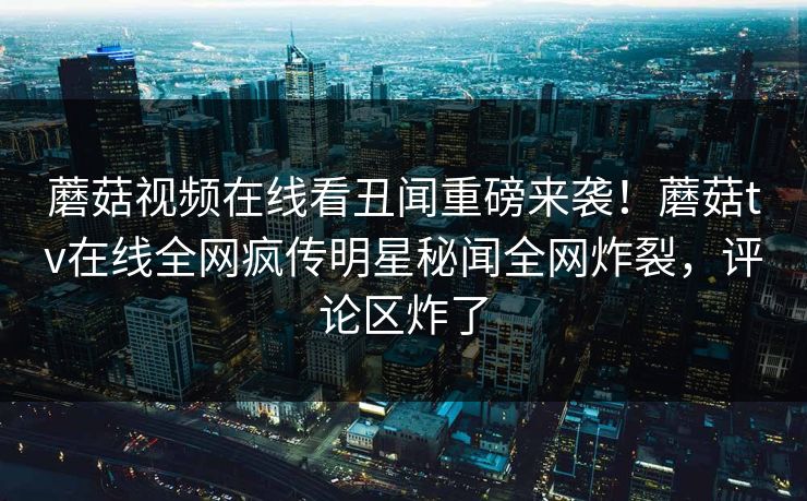 蘑菇视频在线看丑闻重磅来袭！蘑菇tv在线全网疯传明星秘闻全网炸裂，评论区炸了