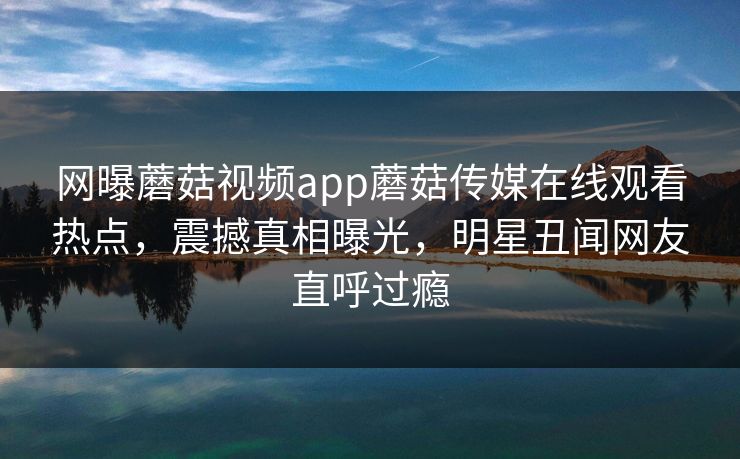 网曝蘑菇视频app蘑菇传媒在线观看热点，震撼真相曝光，明星丑闻网友直呼过瘾