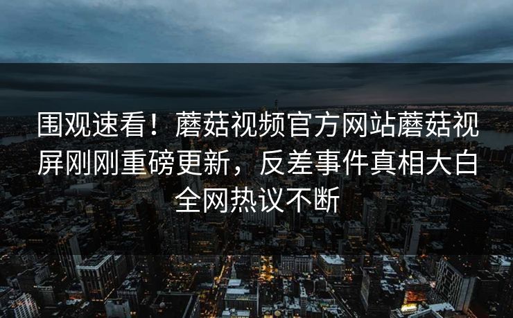 围观速看！蘑菇视频官方网站蘑菇视屏刚刚重磅更新，反差事件真相大白全网热议不断