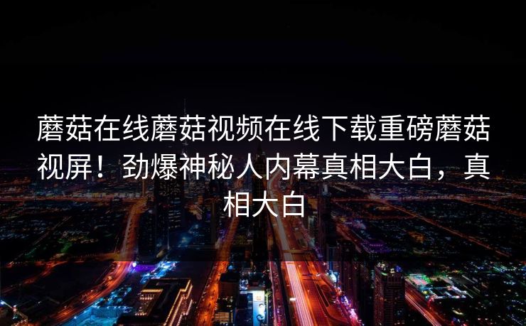 蘑菇在线蘑菇视频在线下载重磅蘑菇视屏！劲爆神秘人内幕真相大白，真相大白